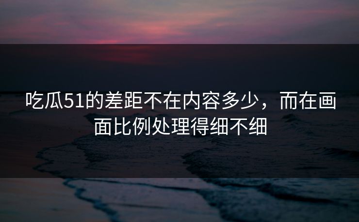 吃瓜51的差距不在内容多少，而在画面比例处理得细不细