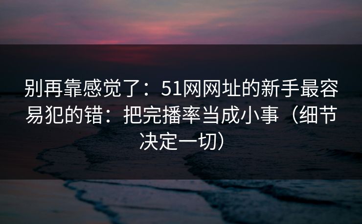 别再靠感觉了：51网网址的新手最容易犯的错：把完播率当成小事（细节决定一切）