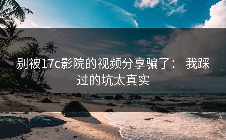 别被17c影院的视频分享骗了： 我踩过的坑太真实