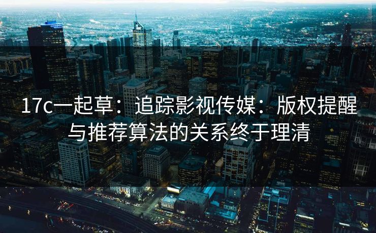 17c一起草：追踪影视传媒：版权提醒与推荐算法的关系终于理清
