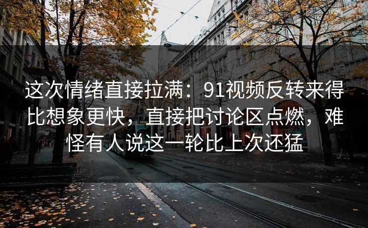 这次情绪直接拉满：91视频反转来得比想象更快，直接把讨论区点燃，难怪有人说这一轮比上次还猛