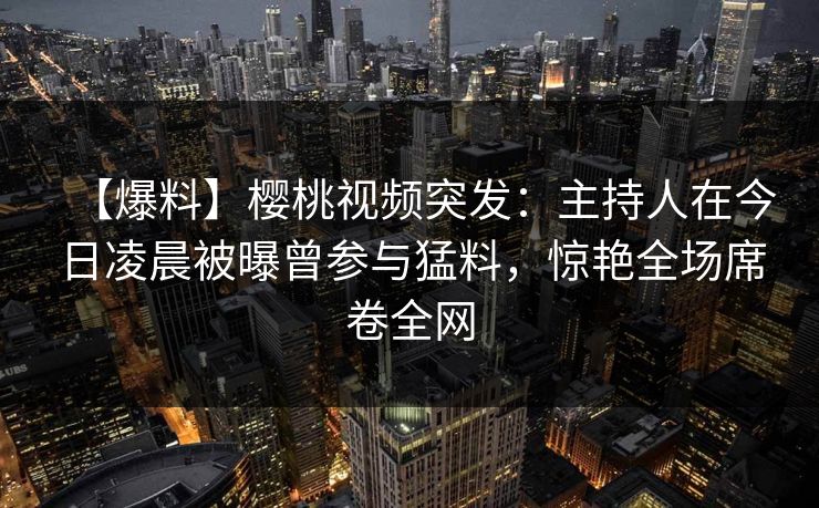 【爆料】樱桃视频突发：主持人在今日凌晨被曝曾参与猛料，惊艳全场席卷全网