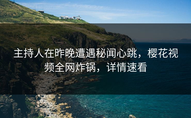 主持人在昨晚遭遇秘闻心跳，樱花视频全网炸锅，详情速看