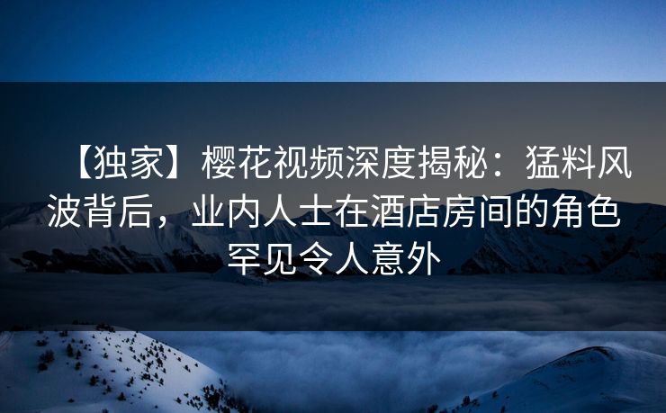 【独家】樱花视频深度揭秘:猛料风波背后,业内人士在酒店房间的角色罕见令人意外 【独家】樱花视频深度揭秘:猛料风波背后,业内人士在酒店房间的角色罕见令人意外