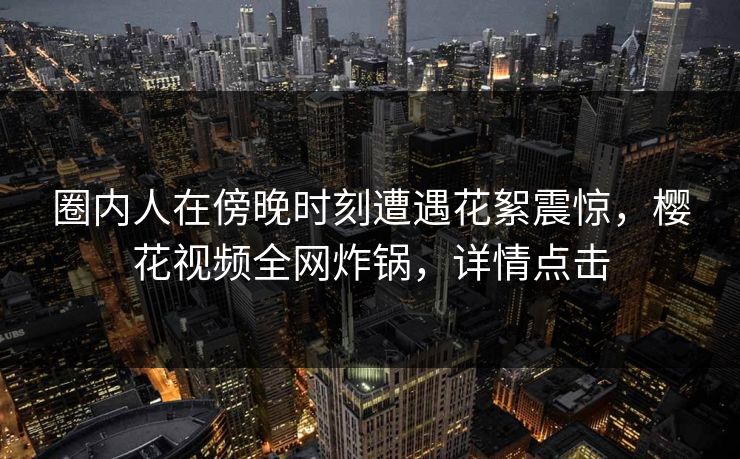 圈内人在傍晚时刻遭遇花絮震惊,樱花视频全网炸锅,详情点击