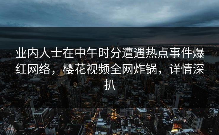 业内人士在中午时分遭遇热点事件爆红网络,樱花视频全网炸锅,详情深扒 业内人士在中午时分遭遇热点事件爆红网络,樱花视频全网炸锅,详情深扒