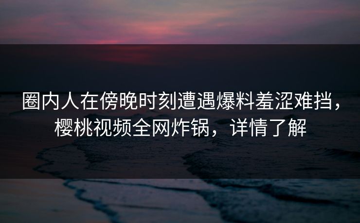 圈内人在傍晚时刻遭遇爆料羞涩难挡,樱桃视频全网炸锅,详情了解 圈内人在傍晚时刻遭遇爆料羞涩难挡,樱桃视频全网炸锅,详情了解