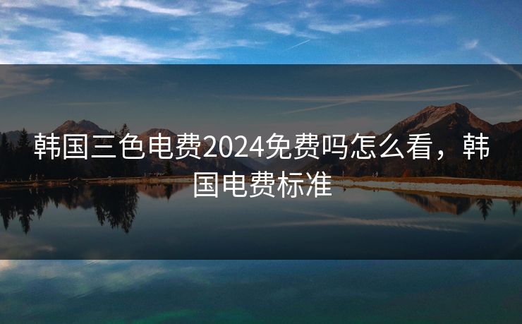 韩国三色电费2024免费吗怎么看，韩国电费标准