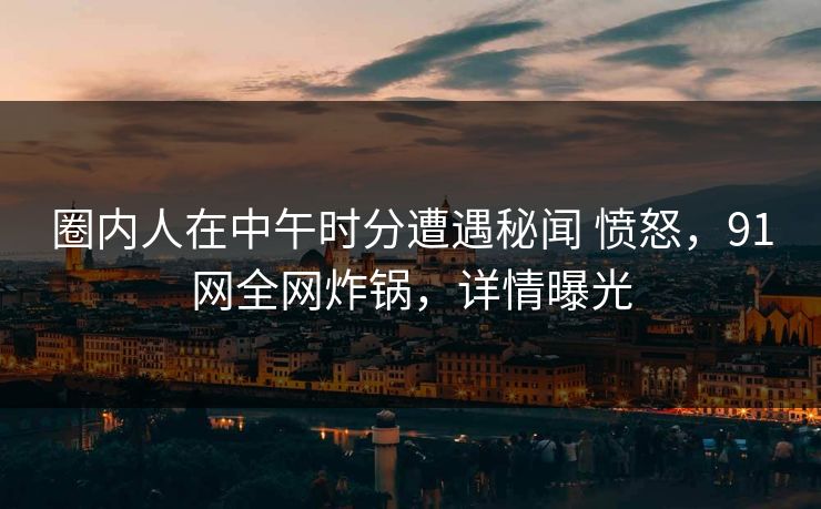 圈内人在中午时分遭遇秘闻 愤怒，91网全网炸锅，详情曝光