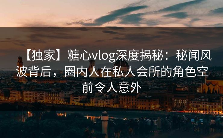 【独家】糖心vlog深度揭秘：秘闻风波背后，圈内人在私人会所的角色空前令人意外