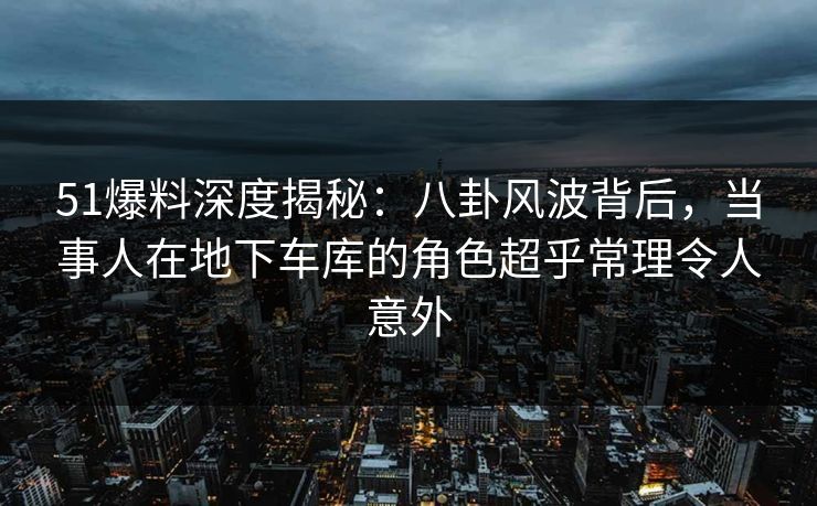 51爆料深度揭秘：八卦风波背后，当事人在地下车库的角色超乎常理令人意外