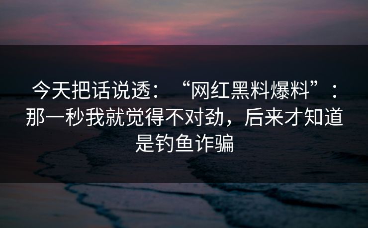 今天把话说透：“网红黑料爆料”：那一秒我就觉得不对劲，后来才知道是钓鱼诈骗