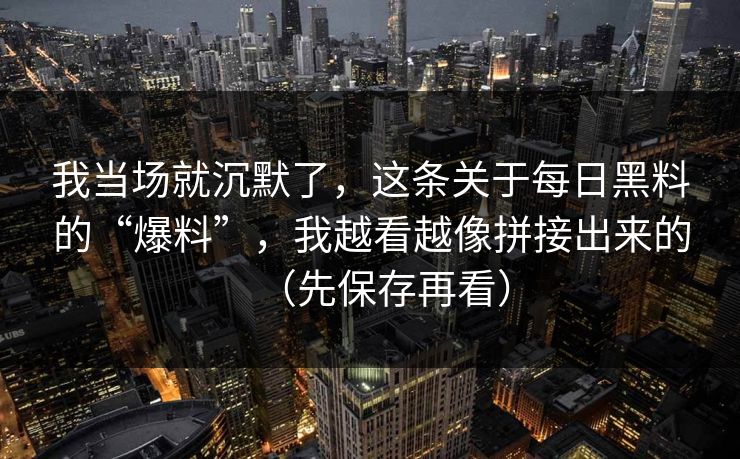 我当场就沉默了，这条关于每日黑料的“爆料”，我越看越像拼接出来的（先保存再看）