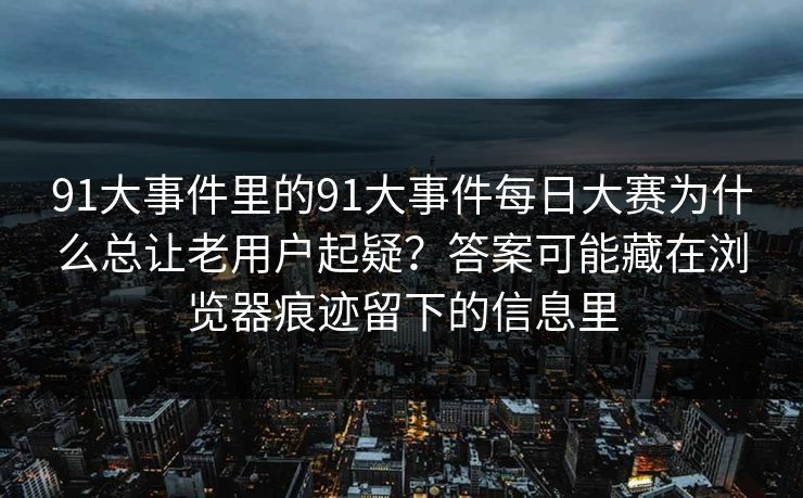 91大事件里的91大事件每日大赛为什么总让老用户起疑？答案可能藏在浏览器痕迹留下的信息里