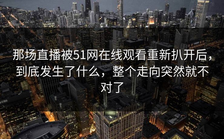 那场直播被51网在线观看重新扒开后，到底发生了什么，整个走向突然就不对了