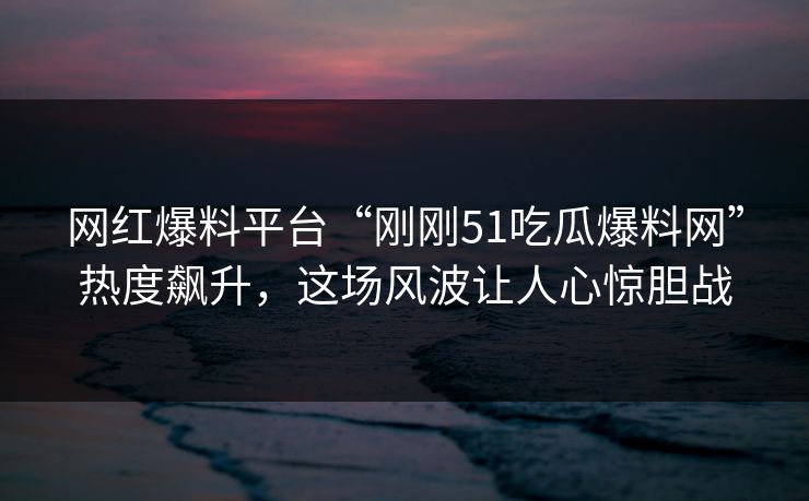 网红爆料平台“刚刚51吃瓜爆料网”热度飙升，这场风波让人心惊胆战